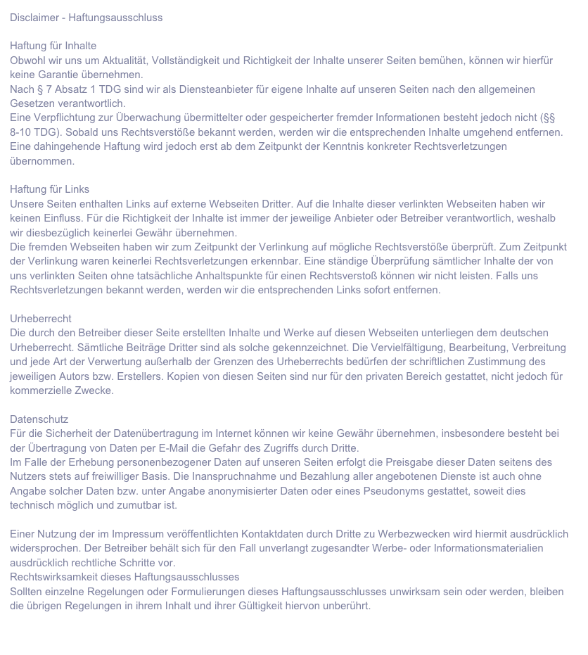 Disclaimer - HaftungsausschlussHaftung für InhalteObwohl wir uns um Aktualität, Vollständigkeit und Richtigkeit der Inhalte unserer Seiten bemühen, können wir hierfür keine Garantie übernehmen.Nach § 7 Absatz 1 TDG sind wir als Diensteanbieter für eigene Inhalte auf unseren Seiten nach den allgemeinen Gesetzen verantwortlich.Eine Verpflichtung zur Überwachung übermittelter oder gespeicherter fremder Informationen besteht jedoch nicht (§§ 8-10 TDG). Sobald uns Rechtsverstöße bekannt werden, werden wir die entsprechenden Inhalte umgehend entfernen. Eine dahingehende Haftung wird jedoch erst ab dem Zeitpunkt der Kenntnis konkreter Rechtsverletzungen übernommen.
Haftung für LinksUnsere Seiten enthalten Links auf externe Webseiten Dritter. Auf die Inhalte dieser verlinkten Webseiten haben wir keinen Einfluss. Für die Richtigkeit der Inhalte ist immer der jeweilige Anbieter oder Betreiber verantwortlich, weshalb wir diesbezüglich keinerlei Gewähr übernehmen.Die fremden Webseiten haben wir zum Zeitpunkt der Verlinkung auf mögliche Rechtsverstöße überprüft. Zum Zeitpunkt der Verlinkung waren keinerlei Rechtsverletzungen erkennbar. Eine ständige Überprüfung sämtlicher Inhalte der von uns verlinkten Seiten ohne tatsächliche Anhaltspunkte für einen Rechtsverstoß können wir nicht leisten. Falls uns Rechtsverletzungen bekannt werden, werden wir die entsprechenden Links sofort entfernen.UrheberrechtDie durch den Betreiber dieser Seite erstellten Inhalte und Werke auf diesen Webseiten unterliegen dem deutschen Urheberrecht. Sämtliche Beiträge Dritter sind als solche gekennzeichnet. Die Vervielfältigung, Bearbeitung, Verbreitung und jede Art der Verwertung außerhalb der Grenzen des Urheberrechts bedürfen der schriftlichen Zustimmung des jeweiligen Autors bzw. Erstellers. Kopien von diesen Seiten sind nur für den privaten Bereich gestattet, nicht jedoch für kommerzielle Zwecke.DatenschutzFür die Sicherheit der Datenübertragung im Internet können wir keine Gewähr übernehmen, insbesondere besteht bei der Übertragung von Daten per E-Mail die Gefahr des Zugriffs durch Dritte.Im Falle der Erhebung personenbezogener Daten auf unseren Seiten erfolgt die Preisgabe dieser Daten seitens des Nutzers stets auf freiwilliger Basis. Die Inanspruchnahme und Bezahlung aller angebotenen Dienste ist auch ohne Angabe solcher Daten bzw. unter Angabe anonymisierter Daten oder eines Pseudonyms gestattet, soweit dies technisch möglich und zumutbar ist.Einer Nutzung der im Impressum veröffentlichten Kontaktdaten durch Dritte zu Werbezwecken wird hiermit ausdrücklich widersprochen. Der Betreiber behält sich für den Fall unverlangt zugesandter Werbe- oder Informationsmaterialien ausdrücklich rechtliche Schritte vor.Rechtswirksamkeit dieses HaftungsausschlussesSollten einzelne Regelungen oder Formulierungen dieses Haftungsausschlusses unwirksam sein oder werden, bleiben die übrigen Regelungen in ihrem Inhalt und ihrer Gültigkeit hiervon unberührt.Quelle: anwalt-seiten.de